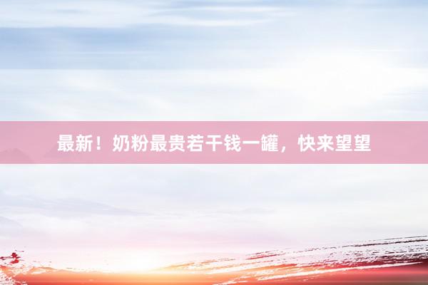 最新！奶粉最贵若干钱一罐，快来望望